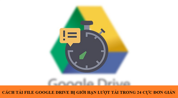 Cách tải file Google Drive bị giới hạn lượt tải trong 24h cực đơn giản