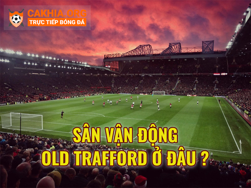 Sân vận động Old Trafford có gì đặt biệt? - CaKhia.ORG